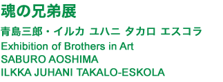 魂の兄弟展　青島三郎・イルカ ユハニ タカロ エスコラ  Exhibition of Brothers in Art
